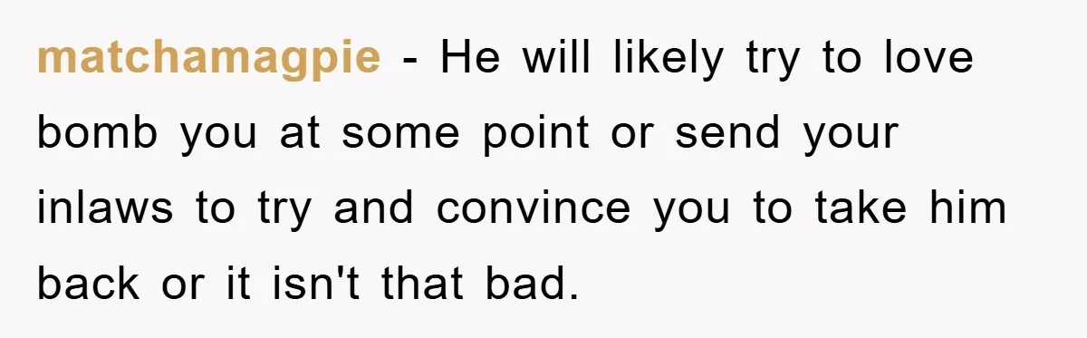matchamagpie - He will likely try to love bomb you at some point or send your inlaws to try and convince you to take him back or it isn't that...