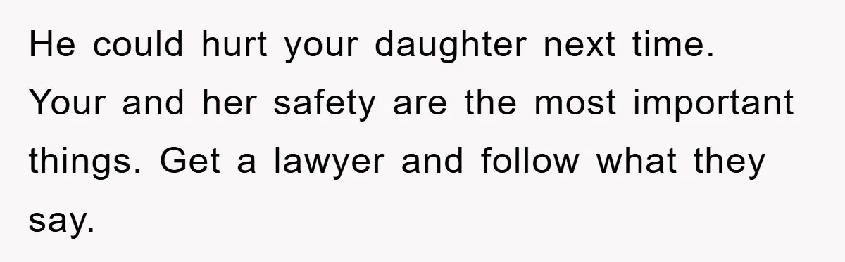 He could hurt your daughter next time. Your and her safety are the most important things. Get a lawyer and follow what they say.