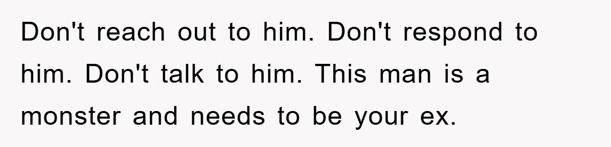 Don't reach out to him. Don't respond to him. Don't talk to him. This man is a monster and needs to be your ex.