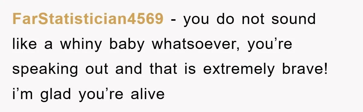 FarStatistician4569 - you do not sound like a whiny baby whatsoever, you’re speaking out and that is extremely brave! i’m glad you’re alive