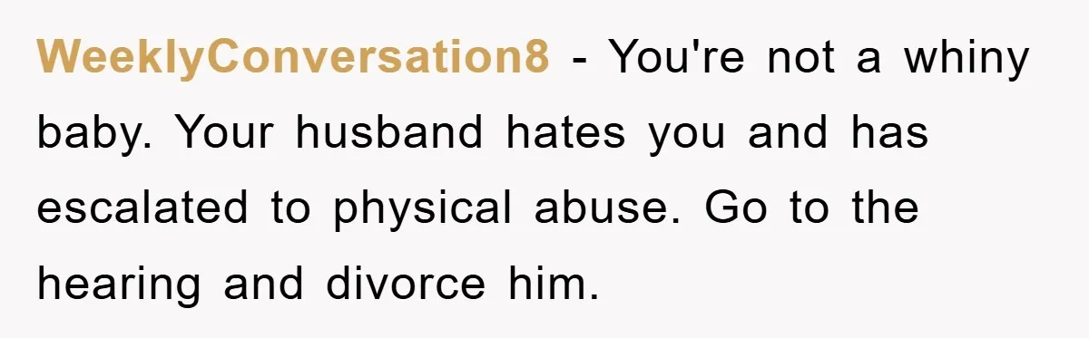 WeeklyConversation8 - You're not a whiny baby. Your husband hates you and has escalated to physical abuse. Go to the hearing and divorce him.