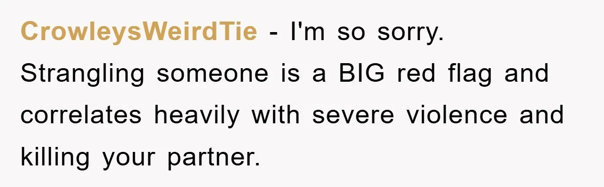 CrowleysWeirdTie - I'm so sorry. Strangling someone is a BIG red flag and correlates heavily with severe violence and killing your partner.