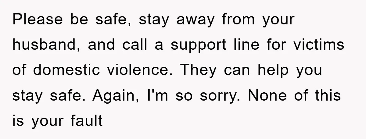 Please be safe, stay away from your husband, and call a support line for victims of domestic violence. They can help you stay safe. Again, I'm so sorry. None of...