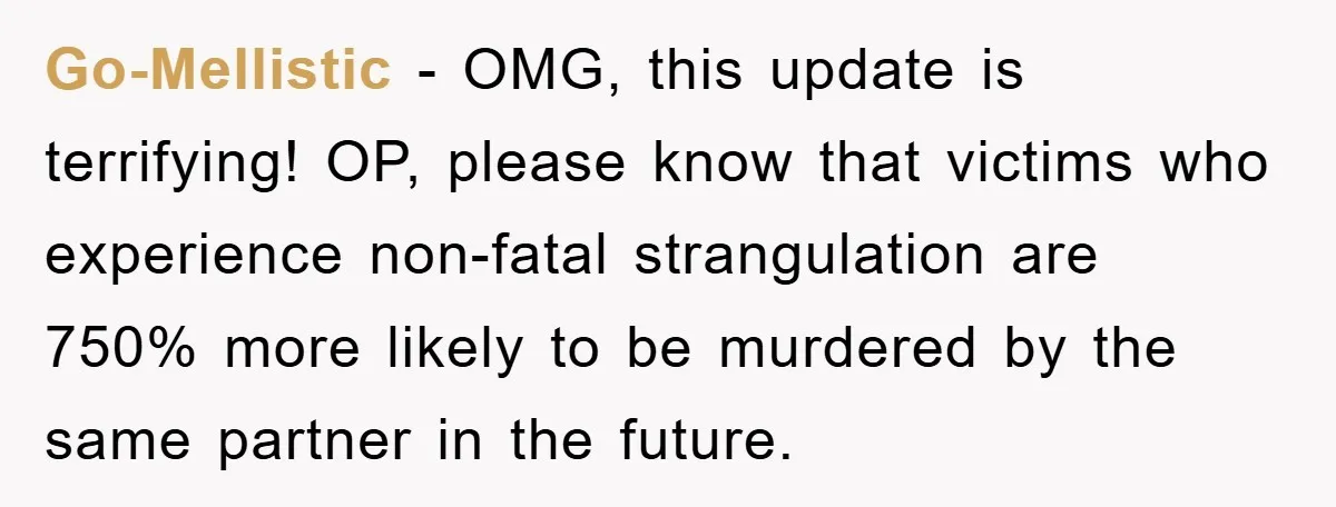 Go-Mellistic - OMG, this update is terrifying! OP, please know that victims who experience non-fatal strangulation are 750% more likely to be murdered by the same partner in the future.
