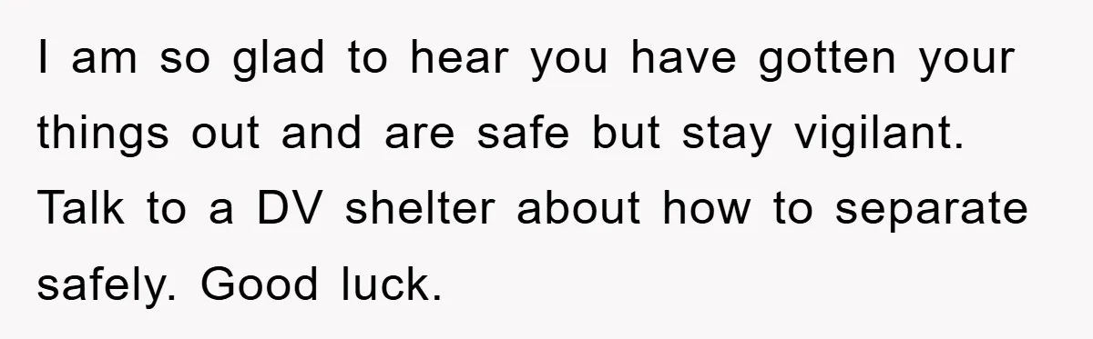 I am so glad to hear you have gotten your things out and are safe but stay vigilant. Talk to a DV shelter about how to separate safely. Good luck.
