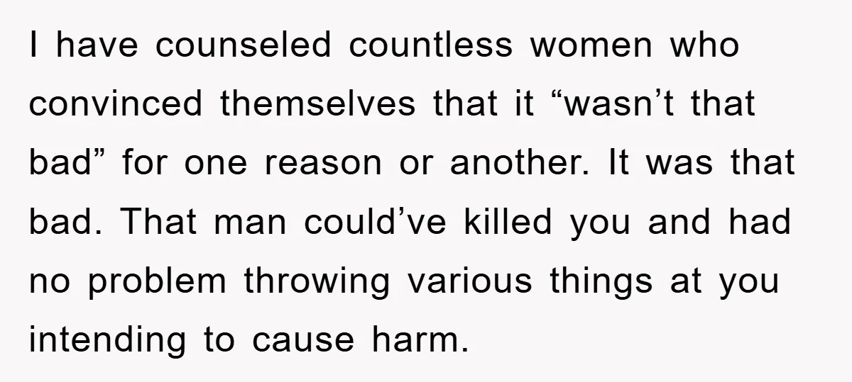 I have counseled countless women who convinced themselves that it “wasn’t that bad” for one reason or another. It was that bad. That man could’ve killed you and had no...