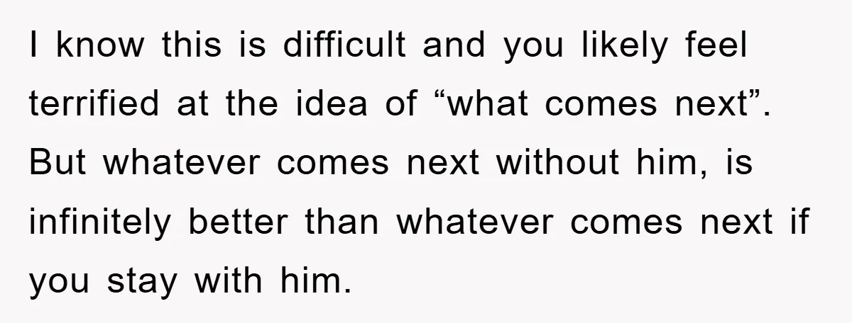 I know this is difficult and you likely feel terrified at the idea of “what comes next”. But whatever comes next without him, is infinitely better than whatever comes next...