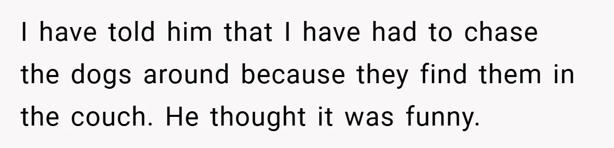 I have told him that I have had to chase the dogs around because they find them in the couch. He thought it was funny.