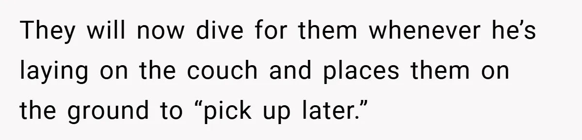 They will now dive for them whenever he’s laying on the couch and places them on the ground to “pick up later.”