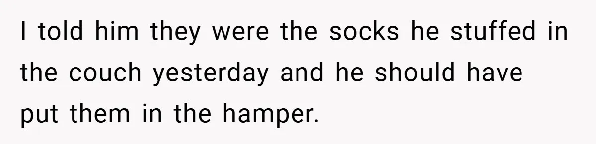 I told him they were the socks he stuffed in the couch yesterday and he should have put them in the hamper.