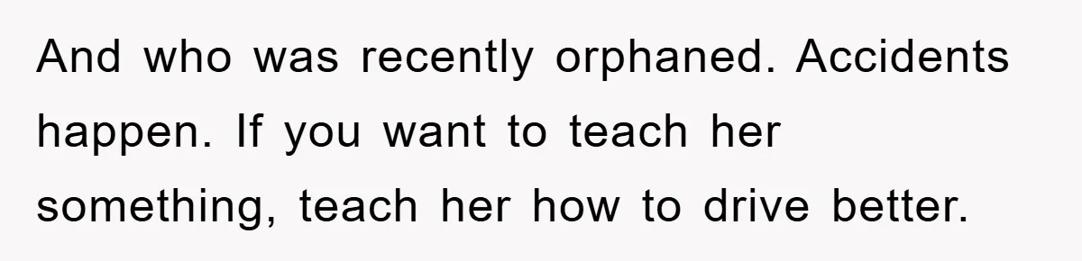 And who was recently orphaned. Accidents happen. If you want to teach her something, teach her how to drive better.