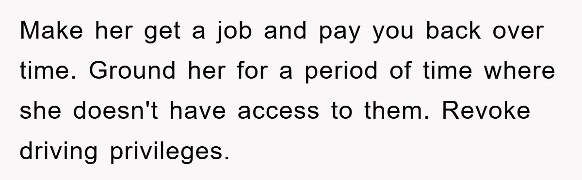 Make her get a job and pay you back over time. Ground her for a period of time where she doesn't have access to them. Revoke driving privileges.