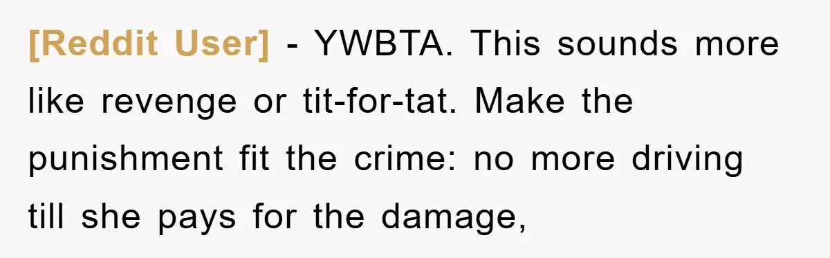 [Reddit User] − YWBTA. This sounds more like revenge or tit-for-tat. Make the punishment fit the crime: no more driving till she pays for the damage,