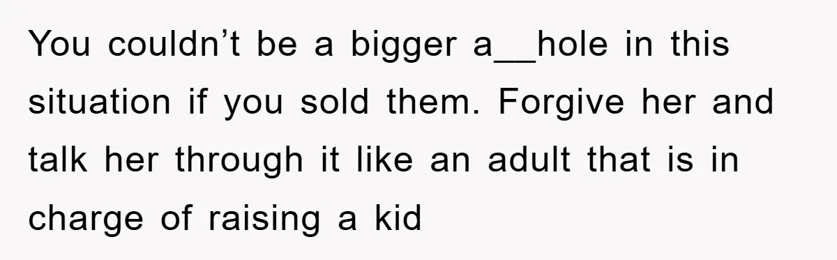 You couldn’t be a bigger a__hole in this situation if you sold them. Forgive her and talk her through it like an adult that is in charge of raising a...