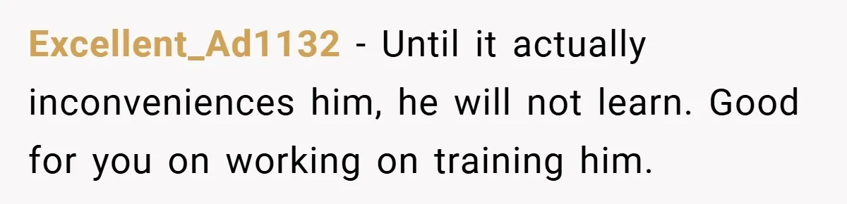 Excellent_Ad1132 − Until it actually inconveniences him, he will not learn. Good for you on working on training him.