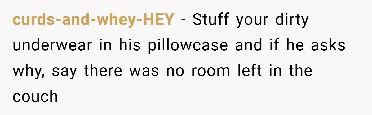 curds-and-whey-HEY − Stuff your dirty underwear in his pillowcase and if he asks why, say there was no room left in the couch