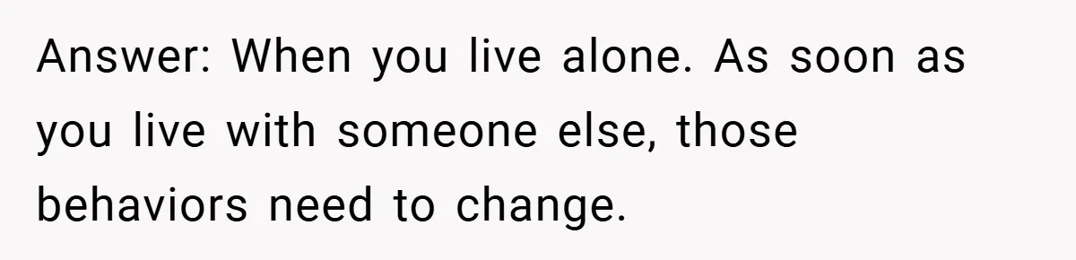 Answer: When you live alone. As soon as you live with someone else, those behaviors need to change.