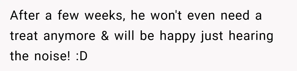 After a few weeks, he won't even need a treat anymore & will be happy just hearing the noise! :D
