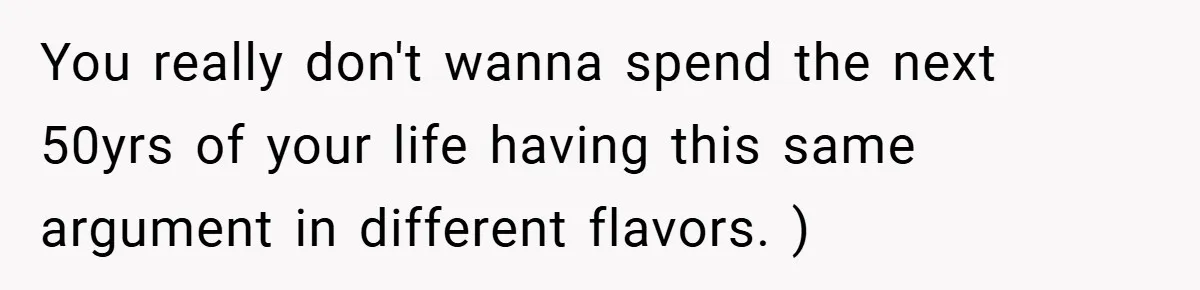 You really don't wanna spend the next 50yrs of your life having this same argument in different flavors. )