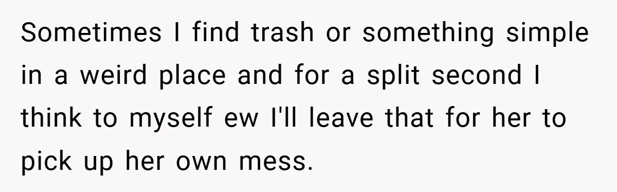 Sometimes I find trash or something simple in a weird place and for a split second I think to myself ew I'll leave that for her to pick up her...