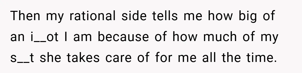 Then my rational side tells me how big of an i__ot I am because of how much of my s__t she takes care of for me all the time.