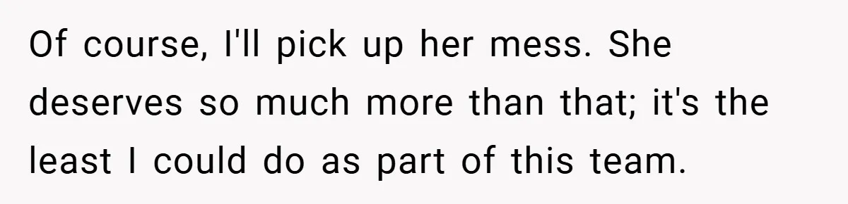 Of course, I'll pick up her mess. She deserves so much more than that; it's the least I could do as part of this team.