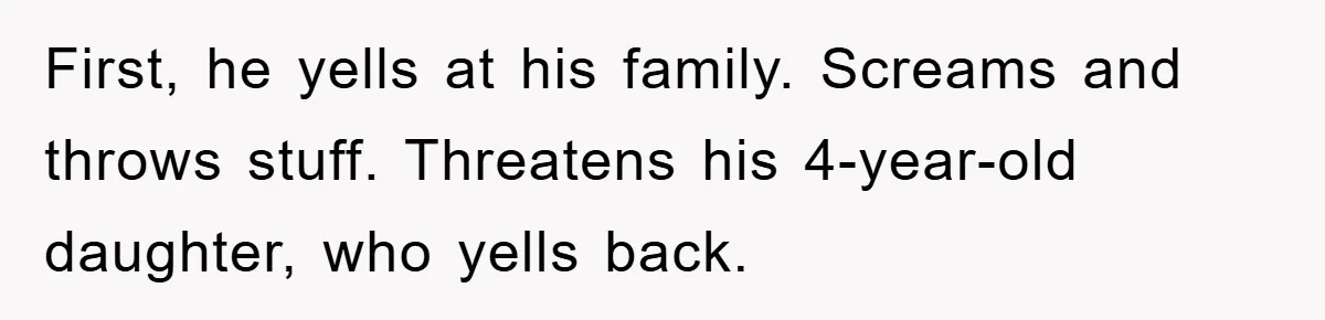 First, he yells at his family. Screams and throws stuff. Threatens his 4-year-old daughter, who yells back.