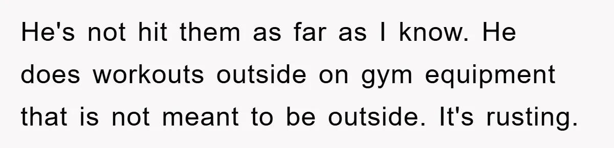 He's not hit them as far as I know. He does workouts outside on gym equipment that is not meant to be outside. It's rusting.
