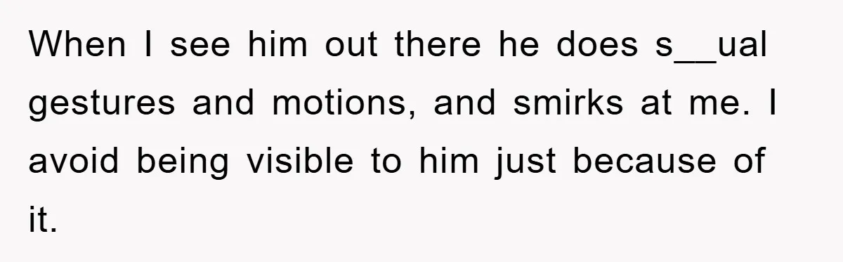 When I see him out there he does s__ual gestures and motions, and smirks at me. I avoid being visible to him just because of it.
