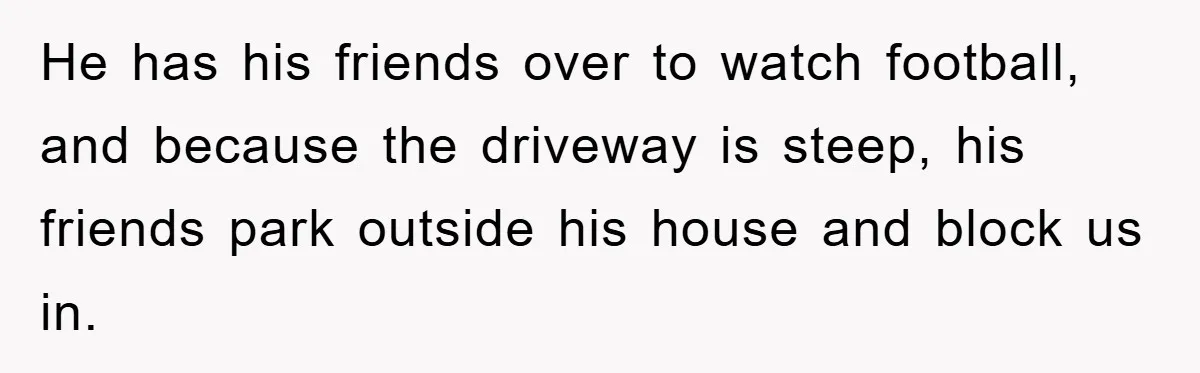 He has his friends over to watch football, and because the driveway is steep, his friends park outside his house and block us in.