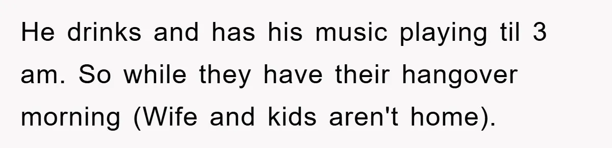 He drinks and has his music playing til 3 am. So while they have their hangover morning (Wife and kids aren't home).