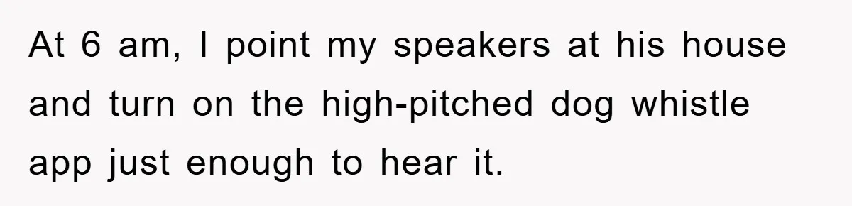 At 6 am, I point my speakers at his house and turn on the high-pitched dog whistle app just enough to hear it.