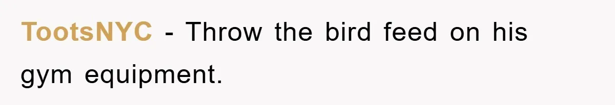TootsNYC − Throw the bird feed on his gym equipment.