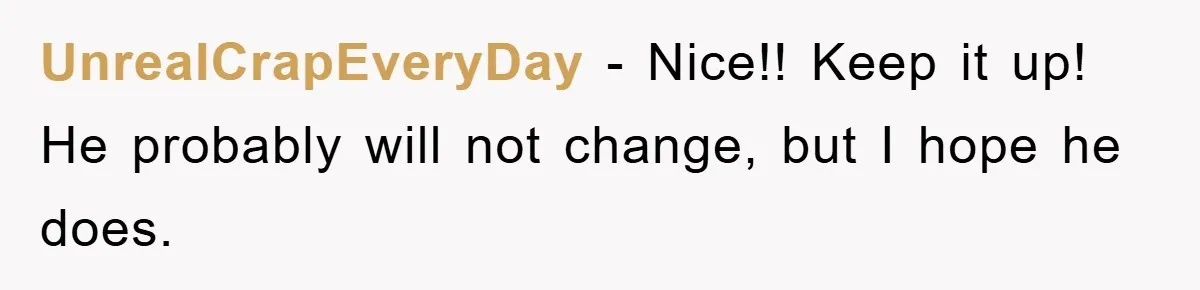 UnrealCrapEveryDay − Nice!! Keep it up! He probably will not change, but I hope he does.