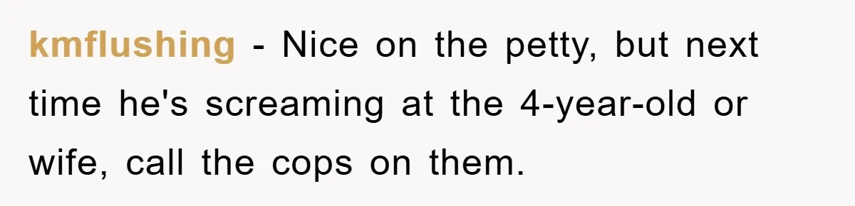 kmflushing − Nice on the petty, but next time he's screaming at the 4-year-old or wife, call the cops on them.