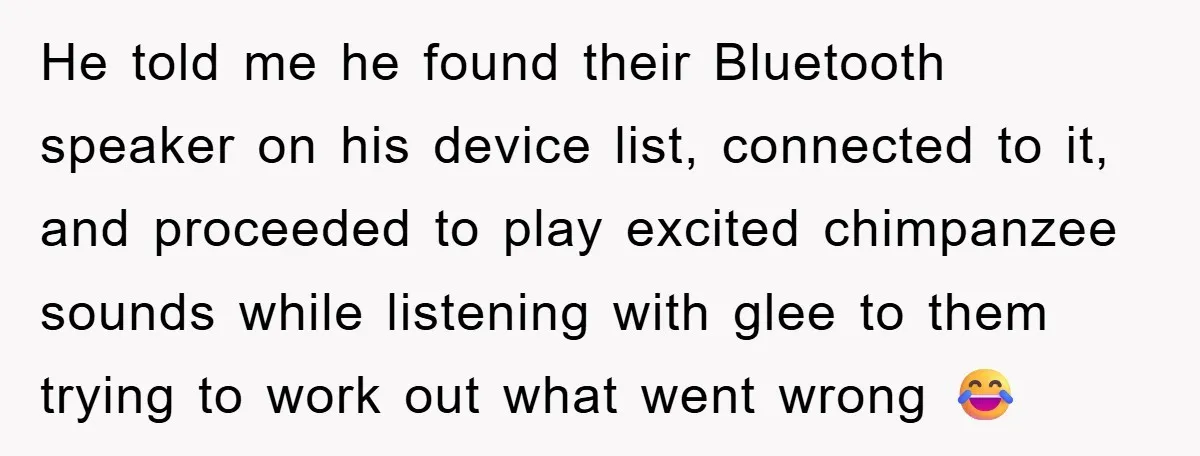 He told me he found their Bluetooth speaker on his device list, connected to it, and proceeded to play excited chimpanzee sounds while listening with glee to them trying to...