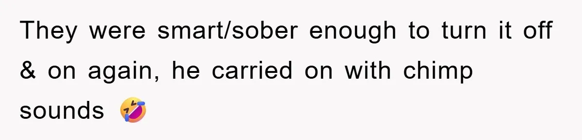 They were smart/sober enough to turn it off & on again, he carried on with chimp sounds 🤣