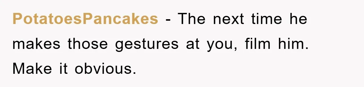 PotatoesPancakes − The next time he makes those gestures at you, film him. Make it obvious.