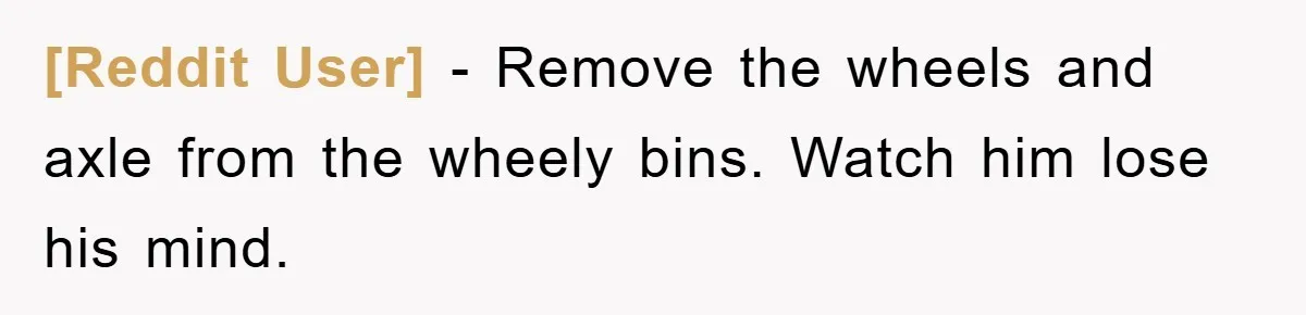 [Reddit User] − Remove the wheels and axle from the wheely bins. Watch him lose his mind.