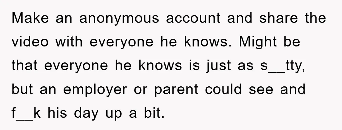 Make an anonymous account and share the video with everyone he knows. Might be that everyone he knows is just as s__tty, but an employer or parent could see and...