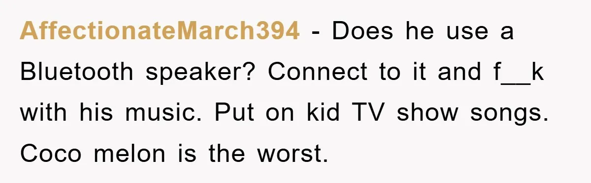 AffectionateMarch394 − Does he use a Bluetooth speaker? Connect to it and f__k with his music. Put on kid TV show songs. Coco melon is the worst.