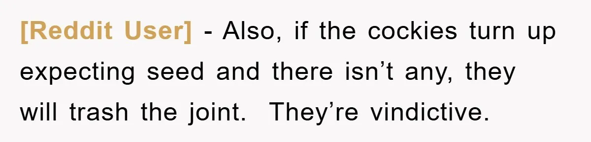 [Reddit User] − Also, if the cockies turn up expecting seed and there isn’t any, they will trash the joint.  They’re vindictive.