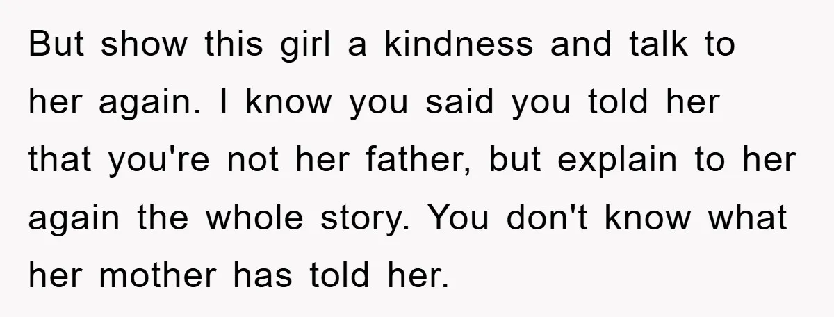 But show this girl a kindness and talk to her again. I know you said you told her that you're not her father, but explain to her again the whole...