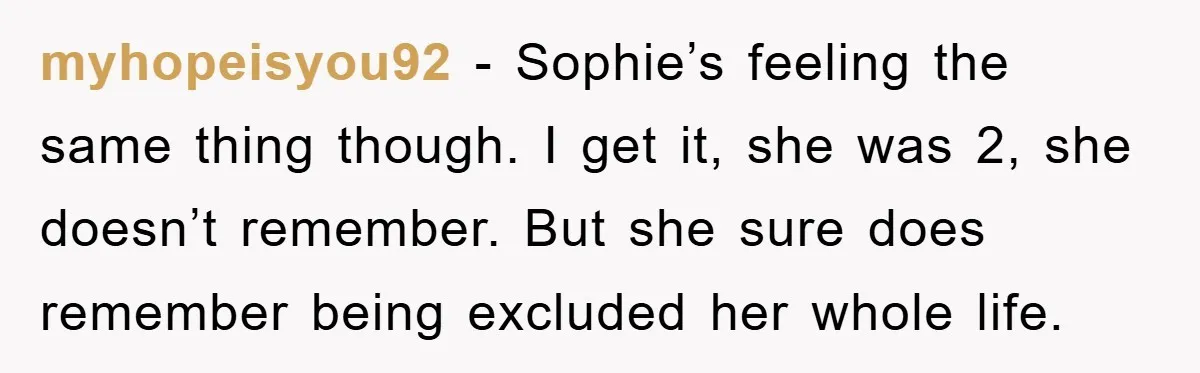 myhopeisyou92 - Sophie’s feeling the same thing though. I get it, she was 2, she doesn’t remember. But she sure does remember being excluded her whole life.