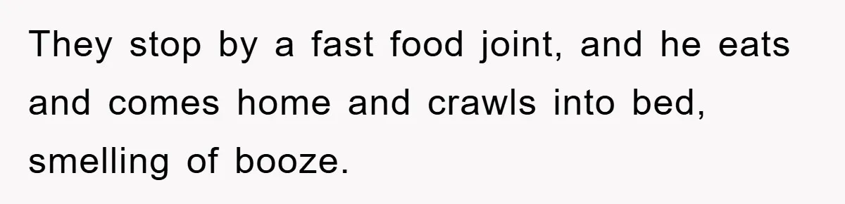 They stop by a fast food joint, and he eats and comes home and crawls into bed, smelling of booze.