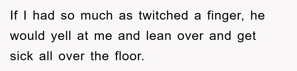 If I had so much as twitched a finger, he would yell at me and lean over and get sick all over the floor.