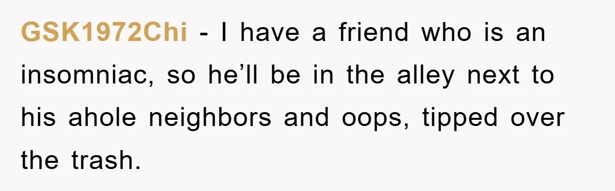 GSK1972Chi − I have a friend who is an insomniac, so he’ll be in the alley next to his ahole neighbors and oops, tipped over the trash.