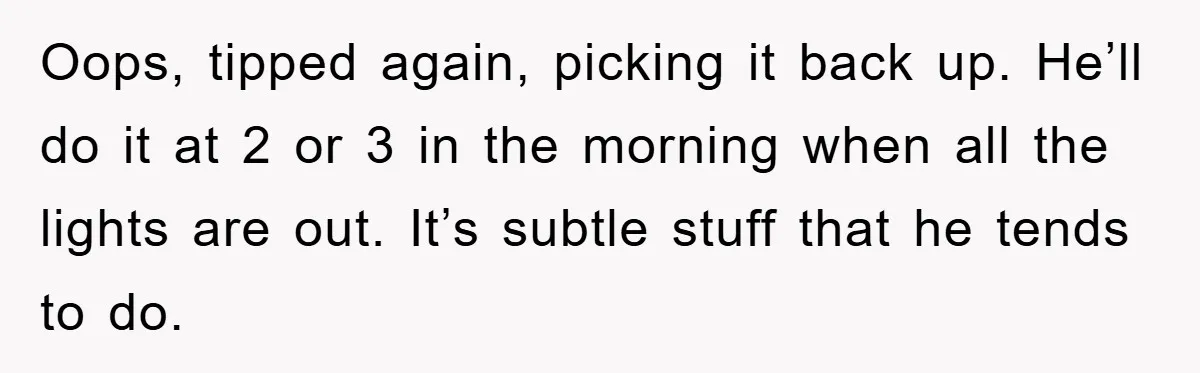 Oops, tipped again, picking it back up. He’ll do it at 2 or 3 in the morning when all the lights are out. It’s subtle stuff that he tends to...