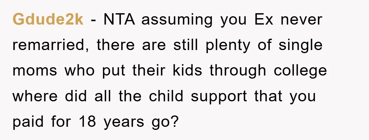 Gdude2k - NTA assuming you Ex never remarried, there are still plenty of single moms who put their kids through college where did all the child support that you paid...