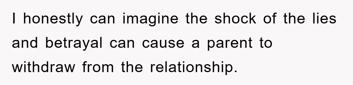 I honestly can imagine the shock of the lies and betrayal can cause a parent to withdraw from the relationship.